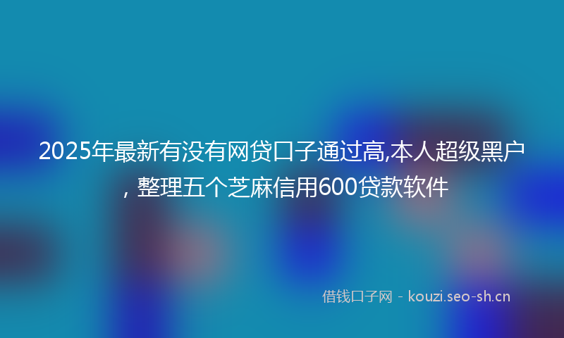 2025年最新有没有网贷口子通过高,本人超级黑户，整理五个芝麻信用600贷款软件