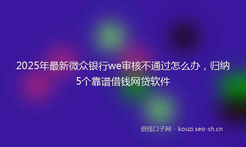 2025年最新微众银行we审核不通过怎么办，归纳5个靠谱借钱网贷软件