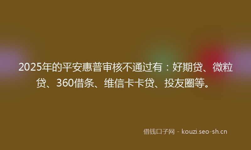 2025年的平安惠普审核不通过有:好期贷、微粒贷、360借条、维信卡卡贷、投友圈等。