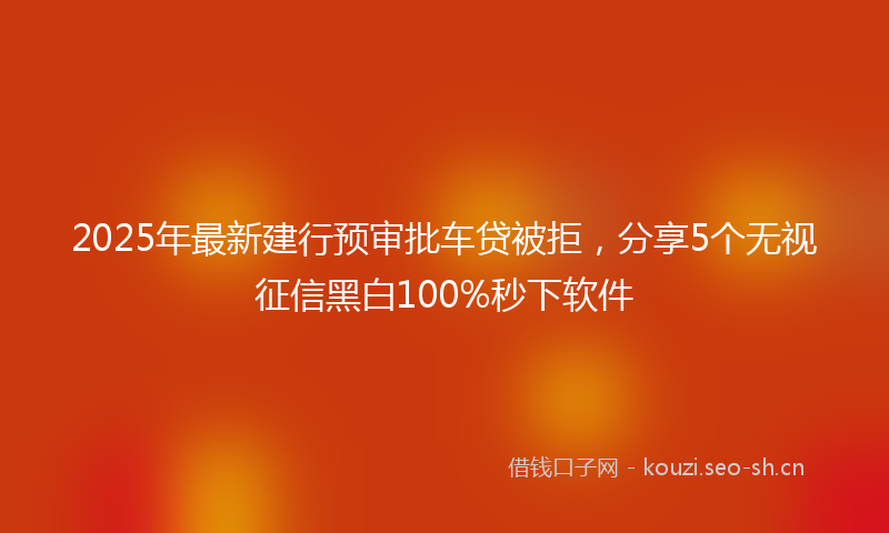 2025年最新建行预审批车贷被拒，分享5个无视征信黑白100%秒下软件