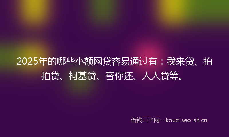 2025年的哪些小额网贷容易通过有：我来贷、拍拍贷、柯基贷、替你还、人人贷等。