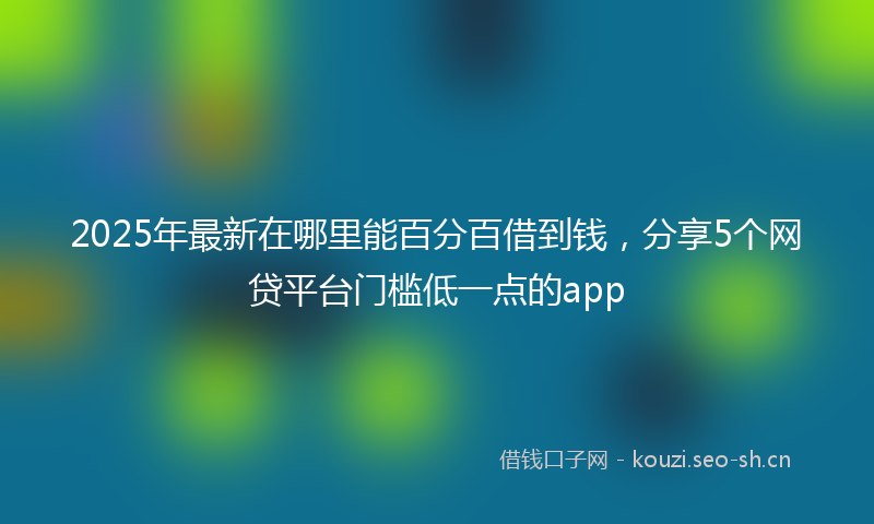 2025年最新在哪里能百分百借到钱,分享5个网贷平台门槛低一点的app