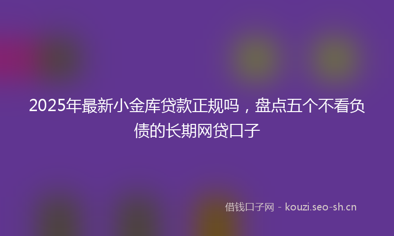 2025年最新小金库贷款正规吗，盘点五个不看负债的长期网贷口子