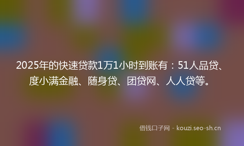 2025年的快速贷款1万1小时到账有：51人品贷、度小满金融、随身贷、团贷网、人人贷等。