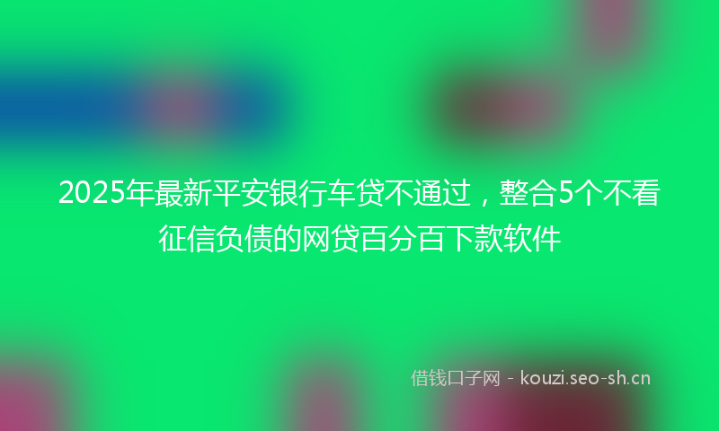 2025年最新平安银行车贷不通过，整合5个不看征信负债的网贷百分百下款软件