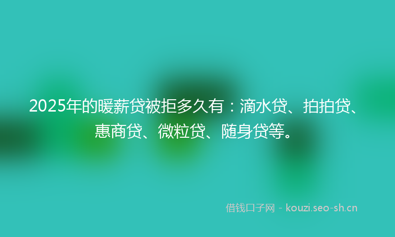 2025年的暖薪贷被拒多久有：滴水贷、拍拍贷、惠商贷、微粒贷、随身贷等。