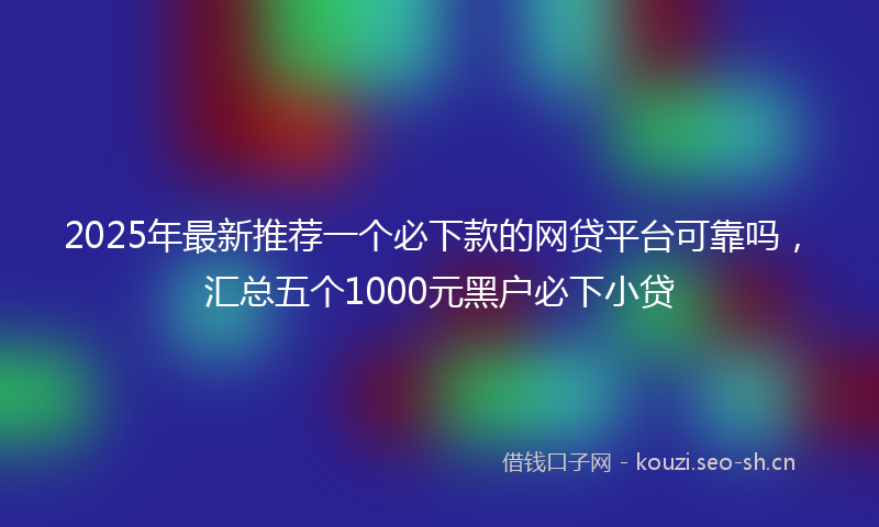 2025年最新推荐一个必下款的网贷平台可靠吗，汇总五个1000元黑户必下小贷
