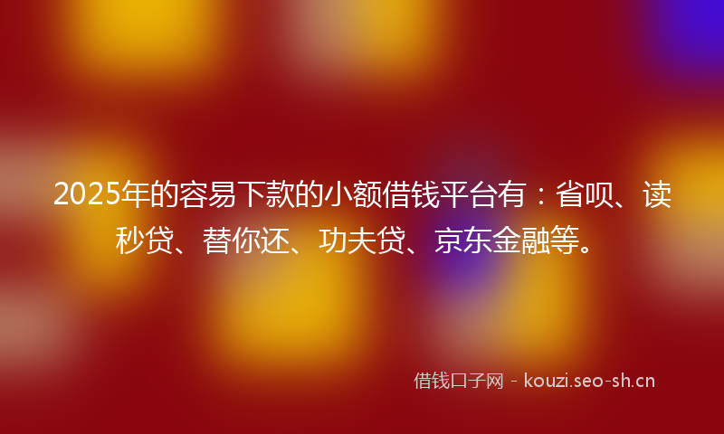 2025年的容易下款的小额借钱平台有：省呗、读秒贷、替你还、功夫贷、京东金融等。