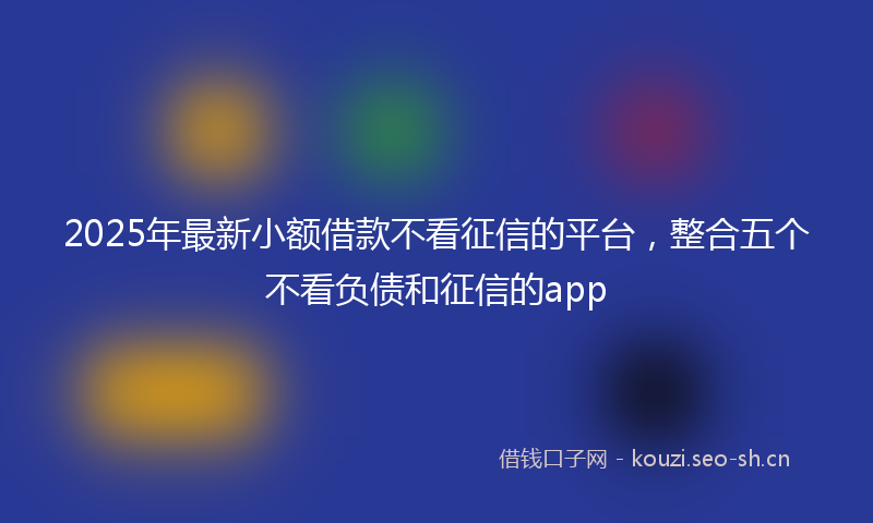 2025年最新小额借款不看征信的平台，整合五个不看负债和征信的app