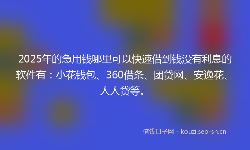 2025年的急用钱哪里可以快速借到钱没有利息的软件有：小花钱包、360借条、团贷网、安逸花、人人贷等。
