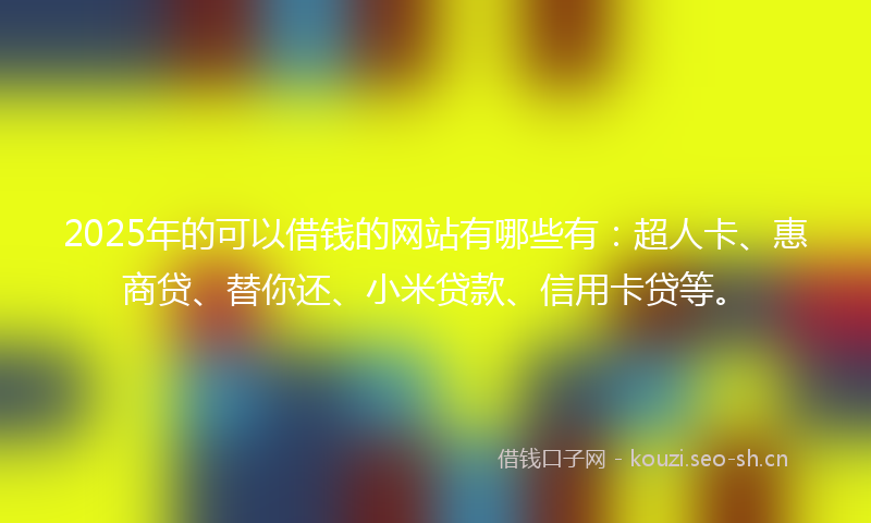2025年的可以借钱的网站有哪些有：超人卡、惠商贷、替你还、小米贷款、信用卡贷等。