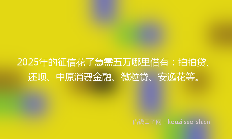 2025年的征信花了急需五万哪里借有：拍拍贷、还呗、中原消费金融、微粒贷、安逸花等。