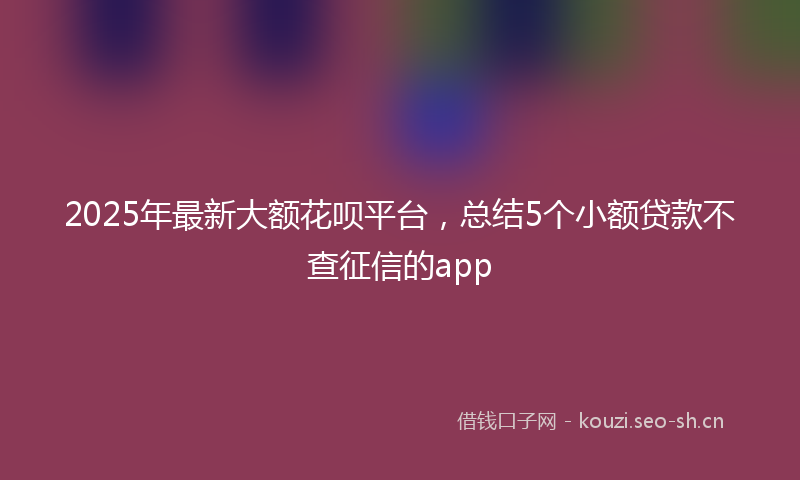 2025年最新大额花呗平台,总结5个小额贷款不查征信的app