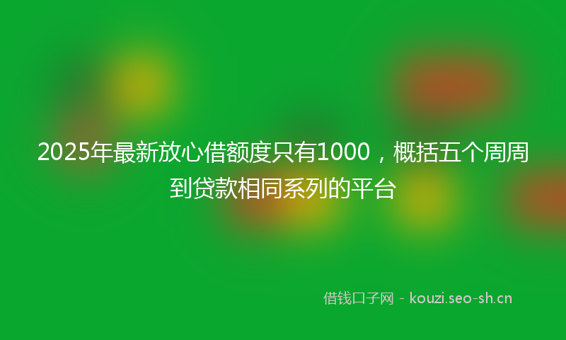 2025年最新放心借额度只有1000，概括五个周周到贷款相同系列的平台
