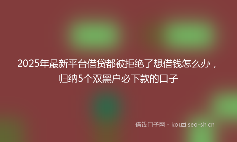 2025年最新平台借贷都被拒绝了想借钱怎么办，归纳5个双黑户必下款的口子