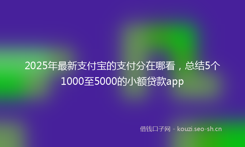 2025年最新支付宝的支付分在哪看，总结5个1000至5000的小额贷款app