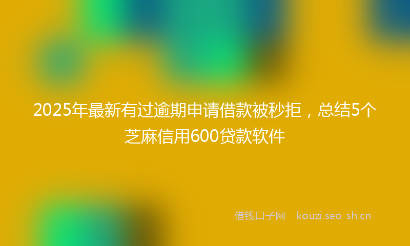 2025年最新有过逾期申请借款被秒拒，总结5个芝麻信用600贷款软件