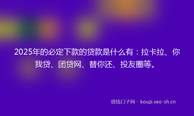 2025年的必定下款的贷款是什么有：拉卡拉、你我贷、团贷网、替你还、投友圈等。