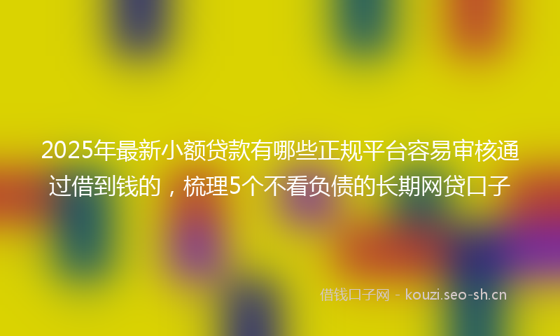 2025年最新小额贷款有哪些正规平台容易审核通过借到钱的，梳理5个不看负债的长期网贷口子