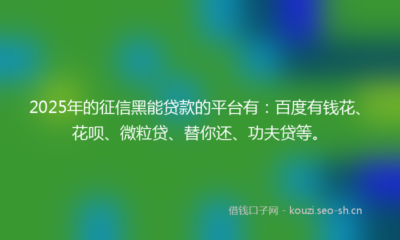 2025年的征信黑能贷款的平台有：百度有钱花、花呗、微粒贷、替你还、功夫贷等。