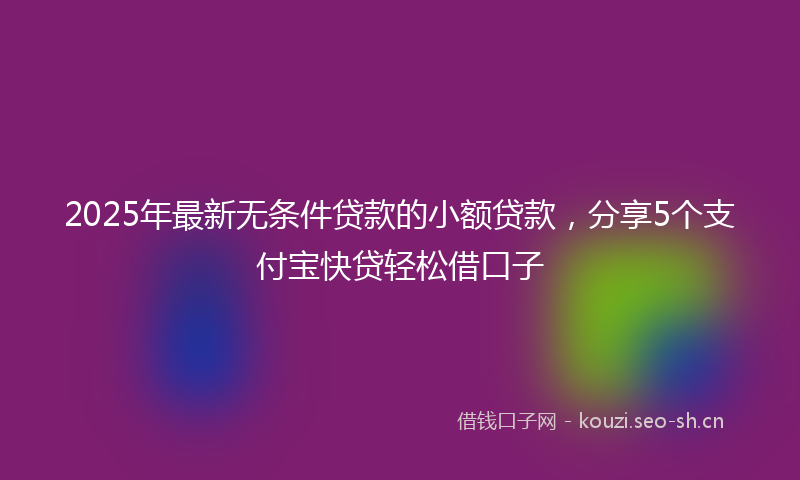 2025年最新无条件贷款的小额贷款，分享5个支付宝快贷轻松借口子