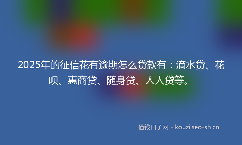 2025年的征信花有逾期怎么贷款有：滴水贷、花呗、惠商贷、随身贷、人人贷等。