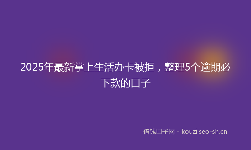 2025年最新掌上生活办卡被拒，整理5个逾期必下款的口子