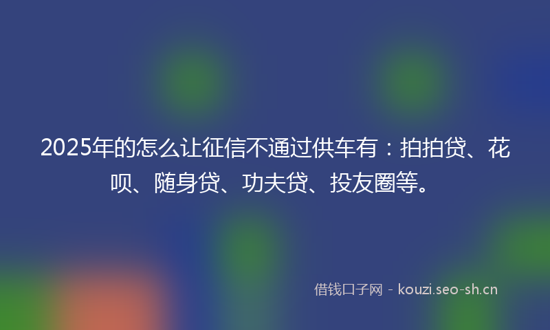 2025年的怎么让征信不通过供车有：拍拍贷、花呗、随身贷、功夫贷、投友圈等。