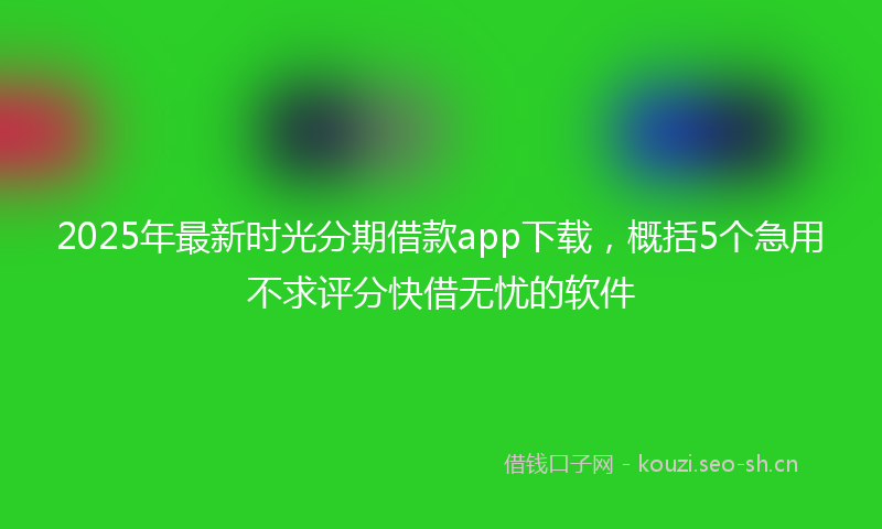 2025年最新时光分期借款app下载，概括5个急用不求评分快借无忧的软件