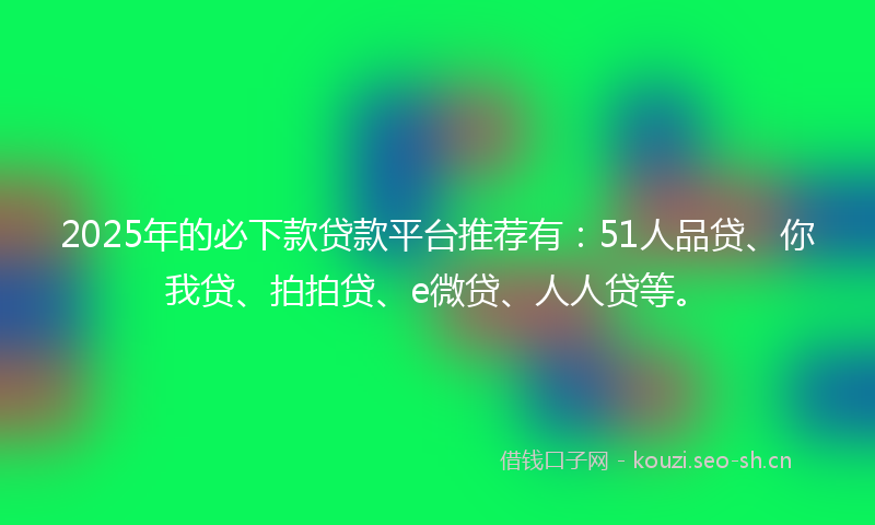 2025年的必下款贷款平台推荐有：51人品贷、你我贷、拍拍贷、e微贷、人人贷等。