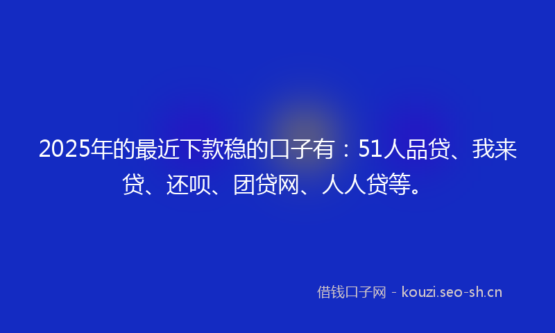 2025年的最近下款稳的口子有：51人品贷、我来贷、还呗、团贷网、人人贷等。