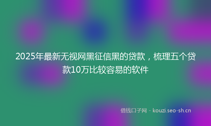 2025年最新无视网黑征信黑的贷款，梳理五个贷款10万比较容易的软件
