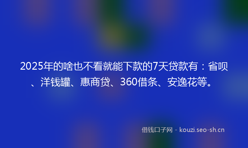 2025年的啥也不看就能下款的7天贷款有：省呗、洋钱罐、惠商贷、360借条、安逸花等。