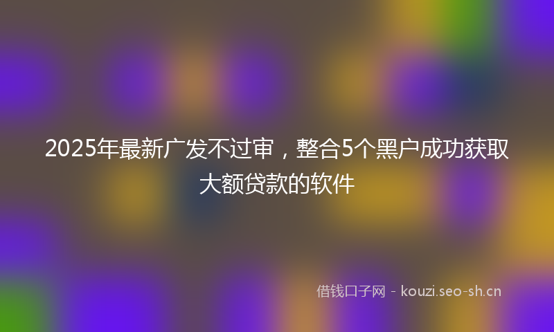 2025年最新广发不过审，整合5个黑户成功获取大额贷款的软件