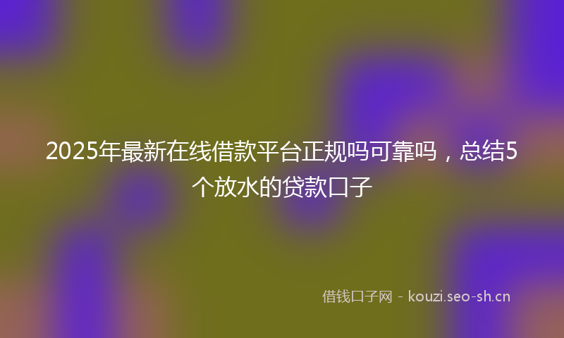 2025年最新在线借款平台正规吗可靠吗，总结5个放水的贷款口子