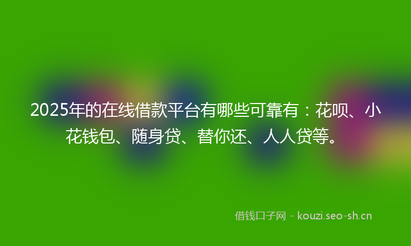 2025年的在线借款平台有哪些可靠有：花呗、小花钱包、随身贷、替你还、人人贷等。