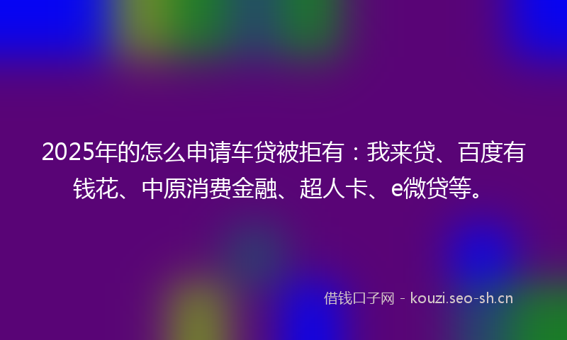 2025年的怎么申请车贷被拒有：我来贷、百度有钱花、中原消费金融、超人卡、e微贷等。