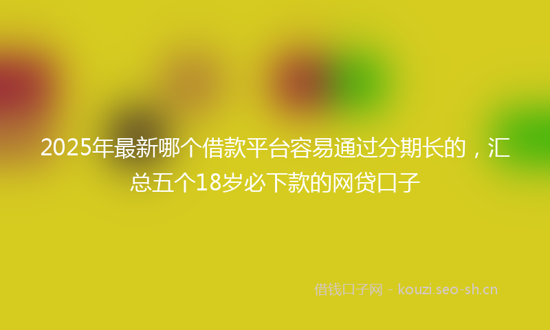 2025年最新哪个借款平台容易通过分期长的，汇总五个18岁必下款的网贷口子