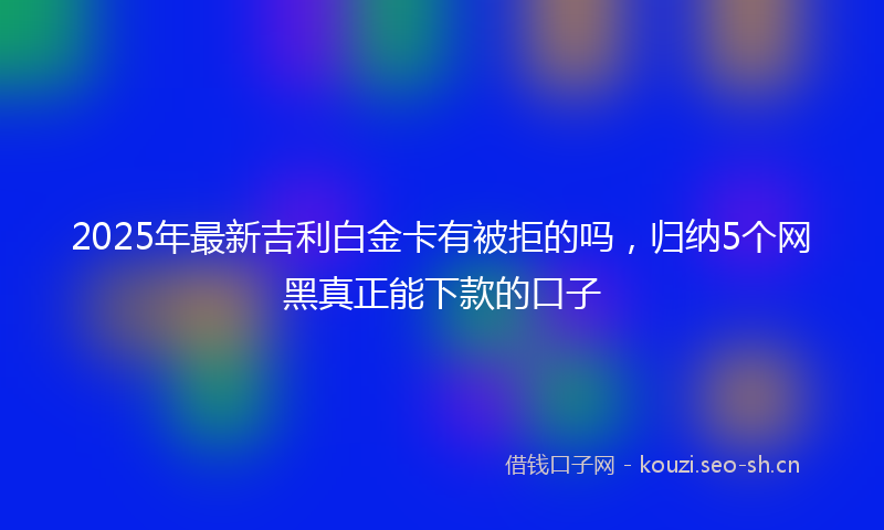 2025年最新吉利白金卡有被拒的吗，归纳5个网黑真正能下款的口子