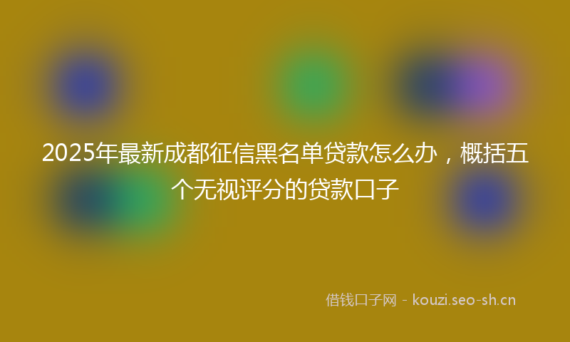 2025年最新成都征信黑名单贷款怎么办，概括五个无视评分的贷款口子