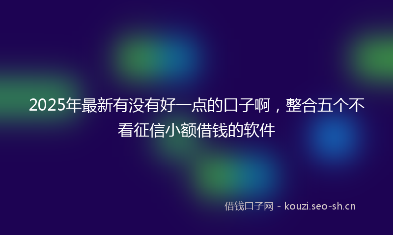 2025年最新有没有好一点的口子啊，整合五个不看征信小额借钱的软件
