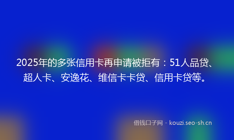2025年的多张信用卡再申请被拒有：51人品贷、超人卡、安逸花、维信卡卡贷、信用卡贷等。