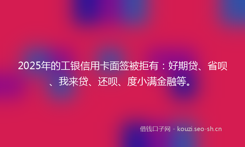 2025年的工银信用卡面签被拒有：好期贷、省呗、我来贷、还呗、度小满金融等。