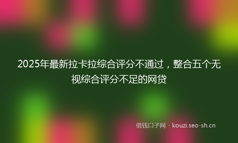 2025年最新拉卡拉综合评分不通过，整合五个无视综合评分不足的网贷