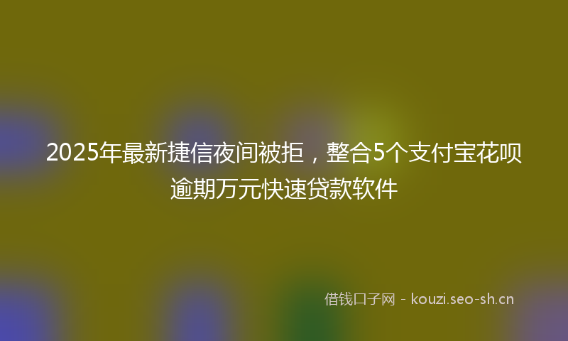 2025年最新捷信夜间被拒，整合5个支付宝花呗逾期万元快速贷款软件