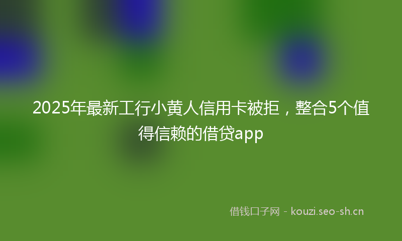 2025年最新工行小黄人信用卡被拒,整合5个值得信赖的借贷app