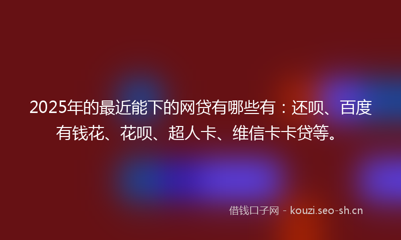 2025年的最近能下的网贷有哪些有：还呗、百度有钱花、花呗、超人卡、维信卡卡贷等。