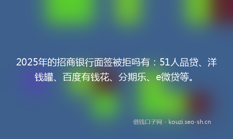 2025年的招商银行面签被拒吗有：51人品贷、洋钱罐、百度有钱花、分期乐、e微贷等。