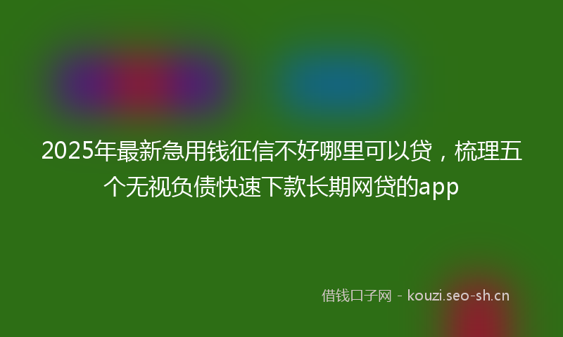 2025年最新急用钱征信不好哪里可以贷，梳理五个无视负债快速下款长期网贷的app