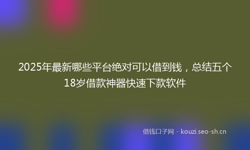 2025年最新哪些平台绝对可以借到钱，总结五个18岁借款神器快速下款软件